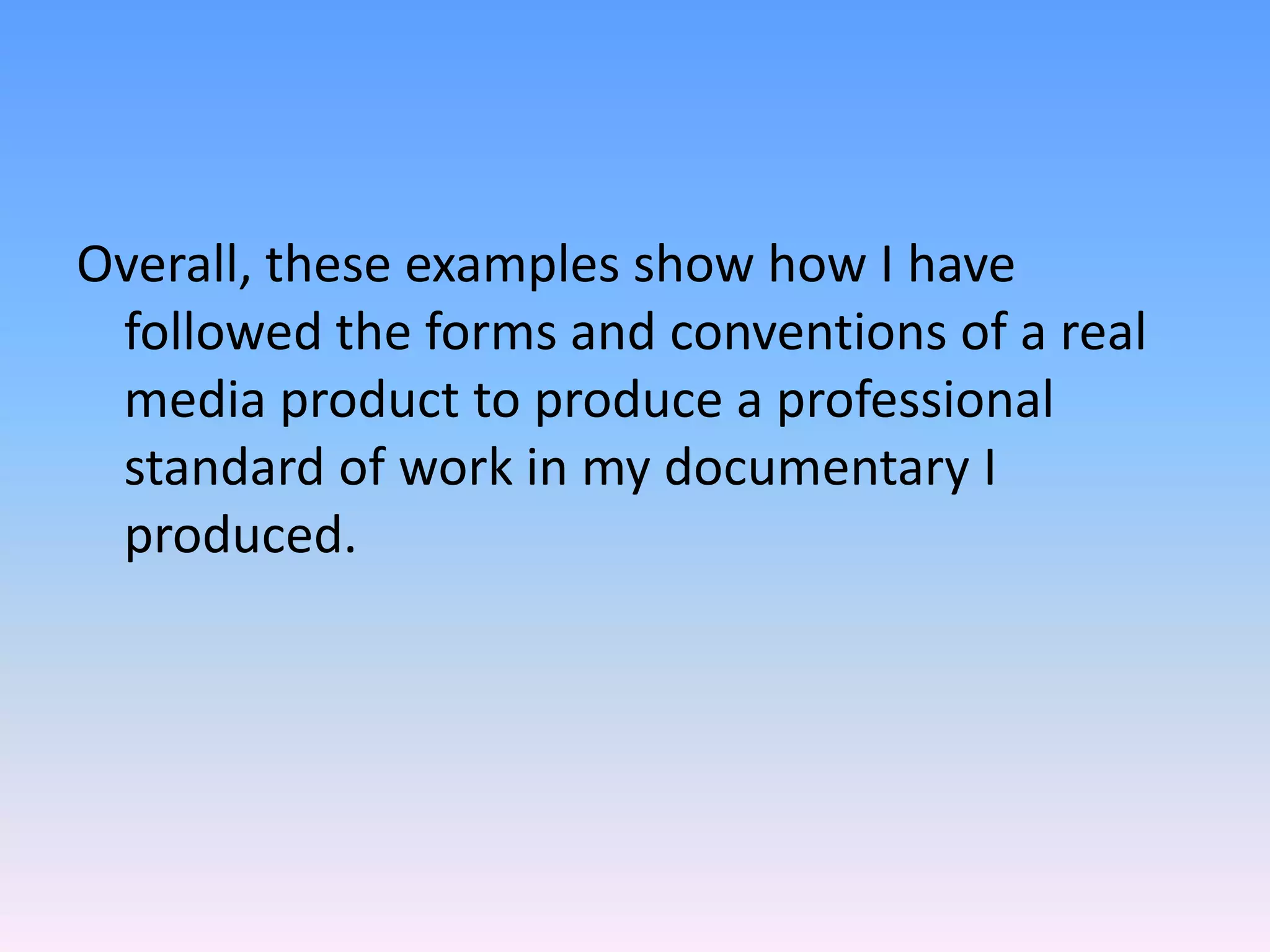 Overall, these examples show how I have
 followed the forms and conventions of a real
 media product to produce a professional
 standard of work in my documentary I
 produced.
 