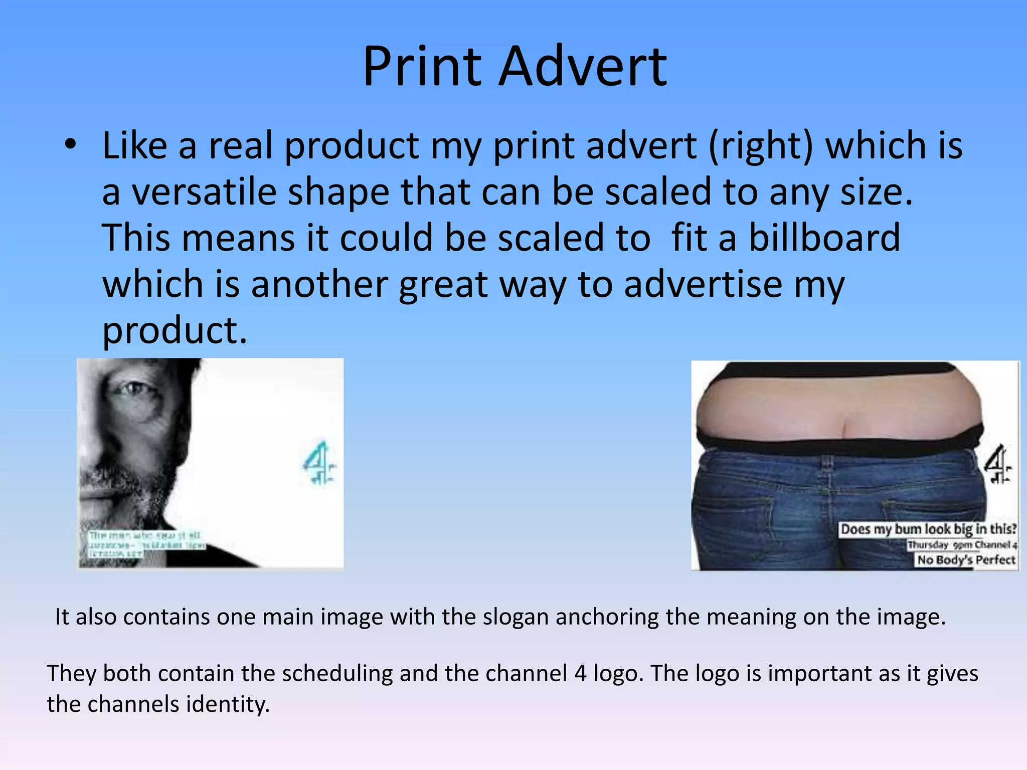 Print Advert
 • Like a real product my print advert (right) which is
   a versatile shape that can be scaled to any size.
   This means it could be scaled to fit a billboard
   which is another great way to advertise my
   product.




It also contains one main image with the slogan anchoring the meaning on the image.

They both contain the scheduling and the channel 4 logo. The logo is important as it gives
the channels identity.
 