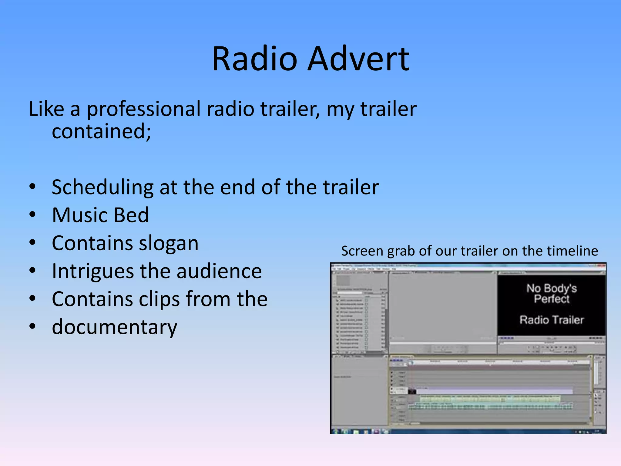 Radio Advert
Like a professional radio trailer, my trailer
   contained;

•   Scheduling at the end of the trailer
•   Music Bed
•   Contains slogan                Screen grab of our trailer on the timeline
•   Intrigues the audience
•   Contains clips from the
•   documentary
 