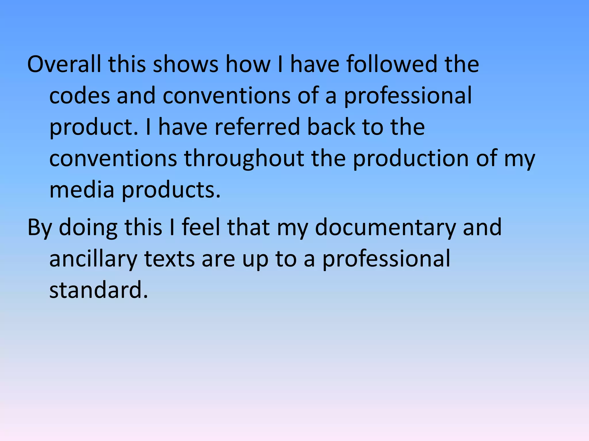 Overall this shows how I have followed the
  codes and conventions of a professional
  product. I have referred back to the
  conventions throughout the production of my
  media products.
By doing this I feel that my documentary and
  ancillary texts are up to a professional
  standard.
 