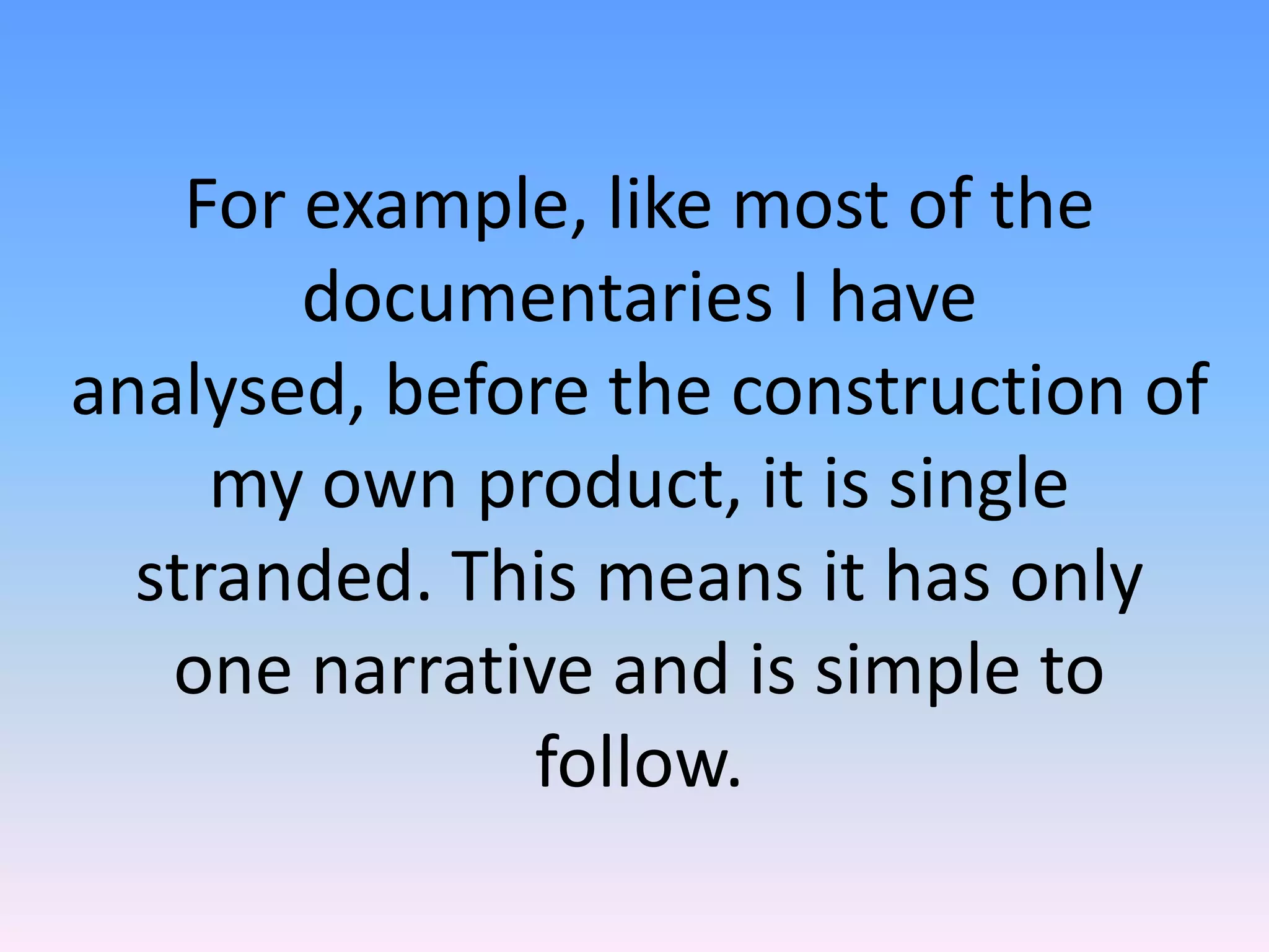 For example, like most of the
        documentaries I have
analysed, before the construction of
     my own product, it is single
  stranded. This means it has only
   one narrative and is simple to
              follow.
 