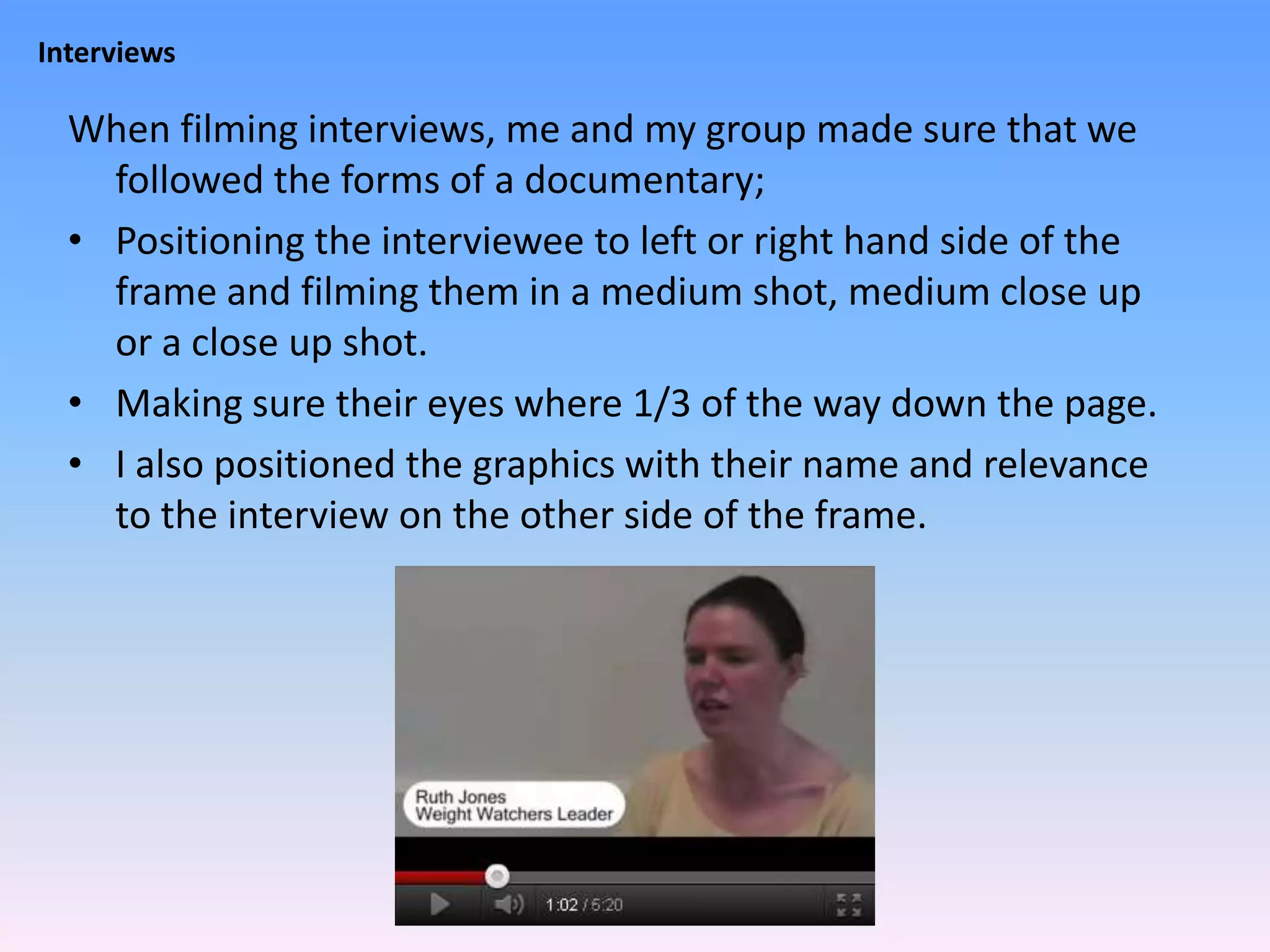 Interviews

  When filming interviews, me and my group made sure that we
    followed the forms of a documentary;
  • Positioning the interviewee to left or right hand side of the
    frame and filming them in a medium shot, medium close up
    or a close up shot.
  • Making sure their eyes where 1/3 of the way down the page.
  • I also positioned the graphics with their name and relevance
    to the interview on the other side of the frame.
 