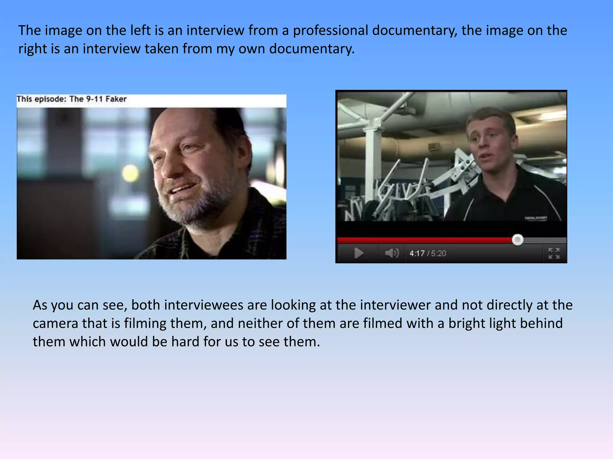 The image on the left is an interview from a professional documentary, the image on the
right is an interview taken from my own documentary.




  As you can see, both interviewees are looking at the interviewer and not directly at the
  camera that is filming them, and neither of them are filmed with a bright light behind
  them which would be hard for us to see them.
 