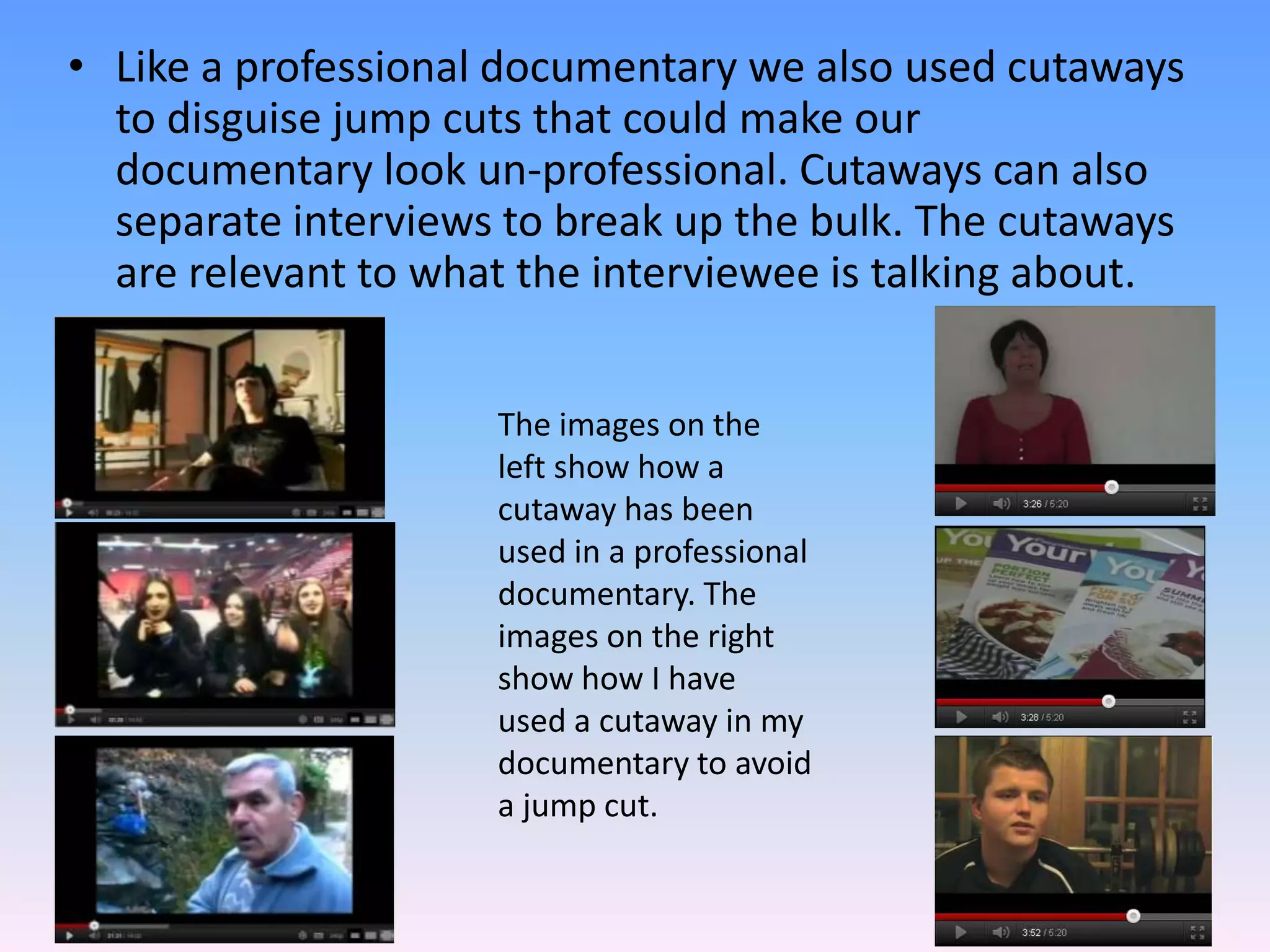 • Like a professional documentary we also used cutaways
  to disguise jump cuts that could make our
  documentary look un-professional. Cutaways can also
  separate interviews to break up the bulk. The cutaways
  are relevant to what the interviewee is talking about.


                     The images on the
                     left show how a
                     cutaway has been
                     used in a professional
                     documentary. The
                     images on the right
                     show how I have
                     used a cutaway in my
                     documentary to avoid
                     a jump cut.
 