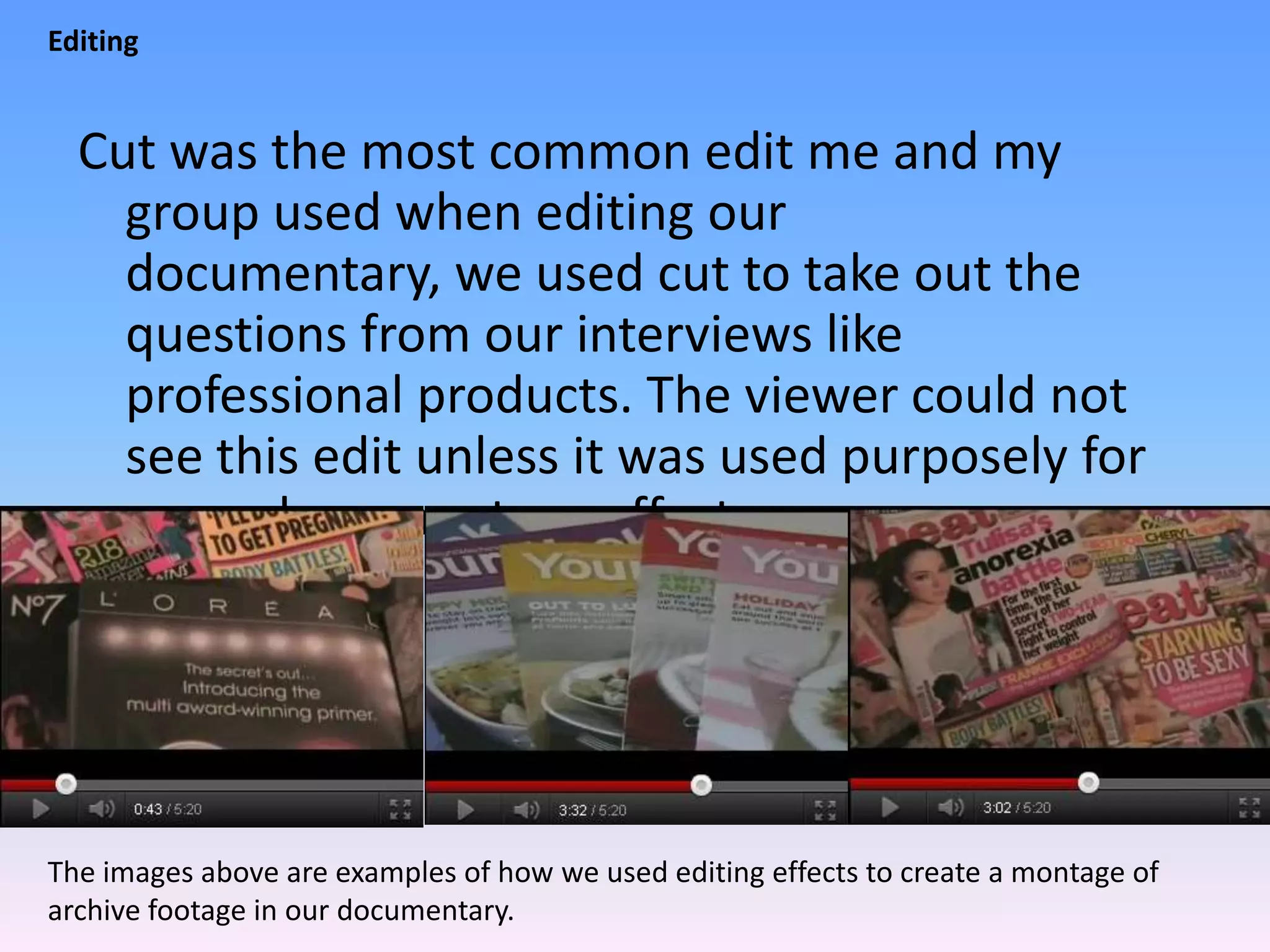 Editing


  Cut was the most common edit me and my
    group used when editing our
    documentary, we used cut to take out the
    questions from our interviews like
    professional products. The viewer could not
    see this edit unless it was used purposely for
    example, a montage effect.




The images above are examples of how we used editing effects to create a montage of
archive footage in our documentary.
 