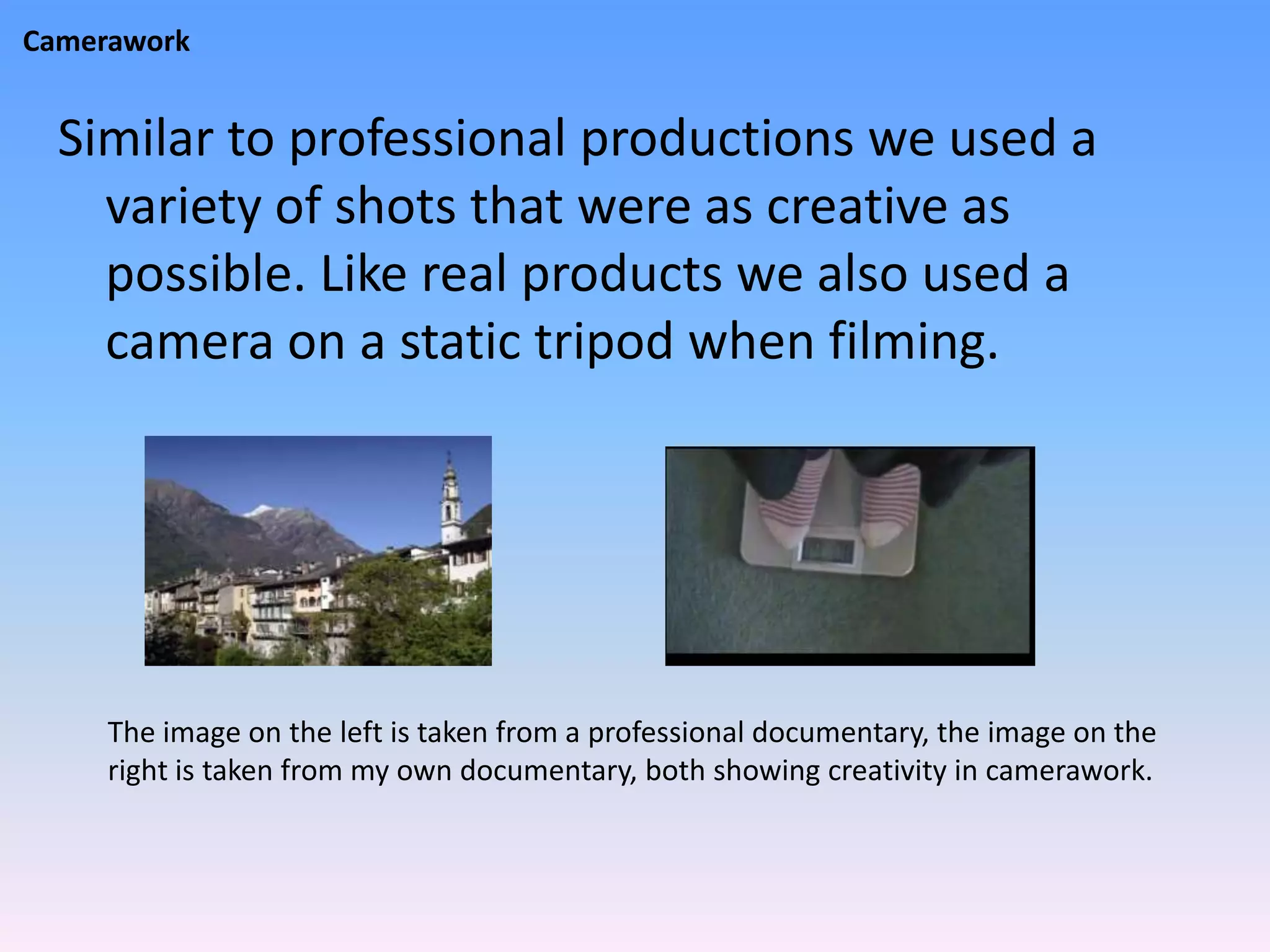Camerawork


  Similar to professional productions we used a
    variety of shots that were as creative as
    possible. Like real products we also used a
    camera on a static tripod when filming.




     The image on the left is taken from a professional documentary, the image on the
     right is taken from my own documentary, both showing creativity in camerawork.
 