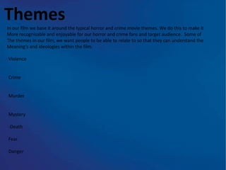 Themes
In our film we base it around the typical horror and crime movie themes. We do this to make it
More recognisable and enjoyable for our horror and crime fans and target audience. Some of
The themes in our film, we want people to be able to relate to so that they can understand the
Meaning’s and ideologies within the film.

Violence


Crime


Murder


Mystery

-Death

Fear

Danger
 