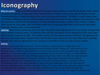 Iconography
Mise-en-scene: Bright and fashionable British teenage looking clothes for the Blonde female victim, which
are typical out-going teenage wear. Many female victims in horror movies have natural beauty, and are
Presented prettier to make the killing seem more shocking and dramatic. The killer’s usually always have
The darkest clothing, to contrast with the good, and so that the audience can recognise the character’s role.
The posh suits, and ties for the detectives are typical professional wear, and for crime movies. It makes
Them stand out, look upper class and allows older men to associate with them, and connect with them,
Especially business men, or real detectives.
Lighting: Most horror movies are set in the dark. We used natural lighting for all of our scenes, making them
Have a realistic looking setting. The lighting starts off with the yellow natural lighting from the street light,
Where the girl wakes up at night. This creates emotion for the audience and is effective. The lighting soon
Becomes a lot darker when the girl rushes into the dark forest where she can’t see where she is heading
Towards. We used the lighting from the computer in the killer’s house, to make it more realistic.
Setting:
Our film is set in more than one location. The first location is a forest next to a bridge with a river
Underneath it. We chose a forest because we were inspired by the film “Wrong turn” when there are a lot
Of jumpy scenes. A forest is a good location for a horror/crime movie, as a lot can happen there, and the
Emptiness of the forest at night can look very intimidating & scary. The forest at night, is a whole different
Atmosphere compared to the natural feeling it gives during the day. Forest’s are often very wide and open
With a lot of good hiding places for the killer. The killer is able to watch and follow the girl, without
Being seen, especially when hiding behind a tree or in a bush. The second location is the office, where
The detectives work. This is ideal especially to make them seem professional, with a very big important
Business, and finally our last location is the killer’s house. This is just a short scene, giving the audience some
Idea about the killer’s lifestyle, and what he does in his free time. This is all very dark and boyish like,
And the look of the killer’s room, tells a lot about what kind of person he is. Also the props in his room do too.
 
