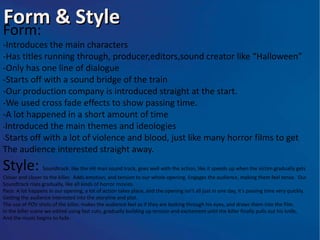 Form & Style
Form:
-Introduces the main characters
-Has titles running through, producer,editors,sound creator like “Halloween”
-Only has one line of dialogue
-Starts off with a sound bridge of the train
-Our production company is introduced straight at the start.
-We used cross fade effects to show passing time.
-A lot happened in a short amount of time
-Introduced the main themes and ideologies
-Starts off with a lot of violence and blood, just like many horror films to get
The audience interested straight away.
Style:            Soundtrack: like the Hit man sound track, goes well with the action, like it speeds up when the victim gradually gets
Closer and closer to the killer. Adds emotion, and tension to our whole opening. Engages the audience, making them feel tense. Our
Soundtrack rises gradually, like all kinds of horror movies.
Pace: A lot happens in our opening, a lot of action takes place, and the opening isn’t all just in one day, it’s passing time very quickly.
Getting the audience interested into the storyline and plot.
The use of POV shots of the killer, makes the audience feel as if they are looking through his eyes, and draws them into the film.
In the killer scene we edited using fast cuts, gradually building up tension and excitement until the killer finally pulls out his knife,
And the music begins to fade.
 