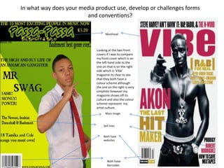 In what way does your media product use, develop or challenges forms
                        and conventions?

                                  Masthead




                            Looking at the two front
                            covers if I was to compare
                            my front cover which is on
                            the left hand side to the
                            one on that is on the right
                            side which is ‘Vibe’
                            magazine its clear to see
                            that they both have a
                            colour scheme although
                            the one on the right is very
                            simplistic however my
                            magazine shows off its
                            culture and also the colour
                            scheme represent my
                            artist culture.
                                  Main image


                                 Sell lines


                                 Both have
                                 websites




                                    Both have
                                    barcodes
 
