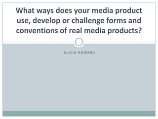 What ways does your media product
use, develop or challenge forms and
conventions of real media products?

             A L I C JA H OWA R D
 