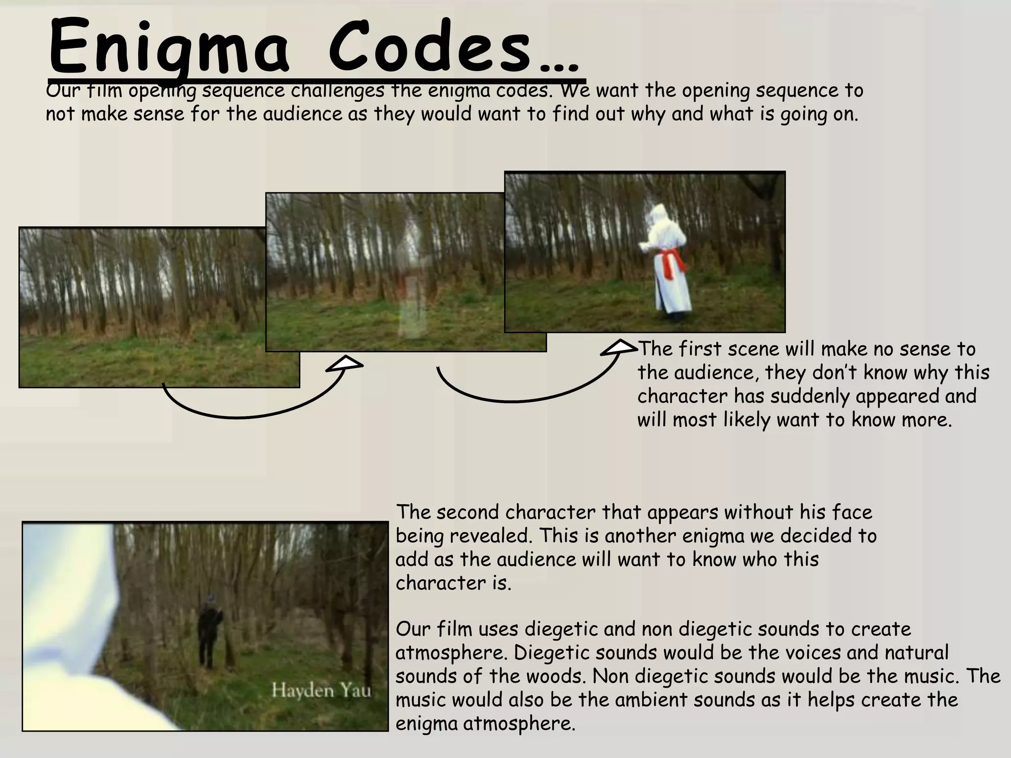 Enigma Codes…
Our film opening sequence challenges the enigma codes. We want the opening sequence to
not make sense for the audience as they would want to find out why and what is going on.




                                                               The first scene will make no sense to
                                                               the audience, they don‟t know why this
                                                               character has suddenly appeared and
                                                               will most likely want to know more.



                                     The second character that appears without his face
                                     being revealed. This is another enigma we decided to
                                     add as the audience will want to know who this
                                     character is.

                                     Our film uses diegetic and non diegetic sounds to create
                                     atmosphere. Diegetic sounds would be the voices and natural
                                     sounds of the woods. Non diegetic sounds would be the music. The
                                     music would also be the ambient sounds as it helps create the
                                     enigma atmosphere.
 