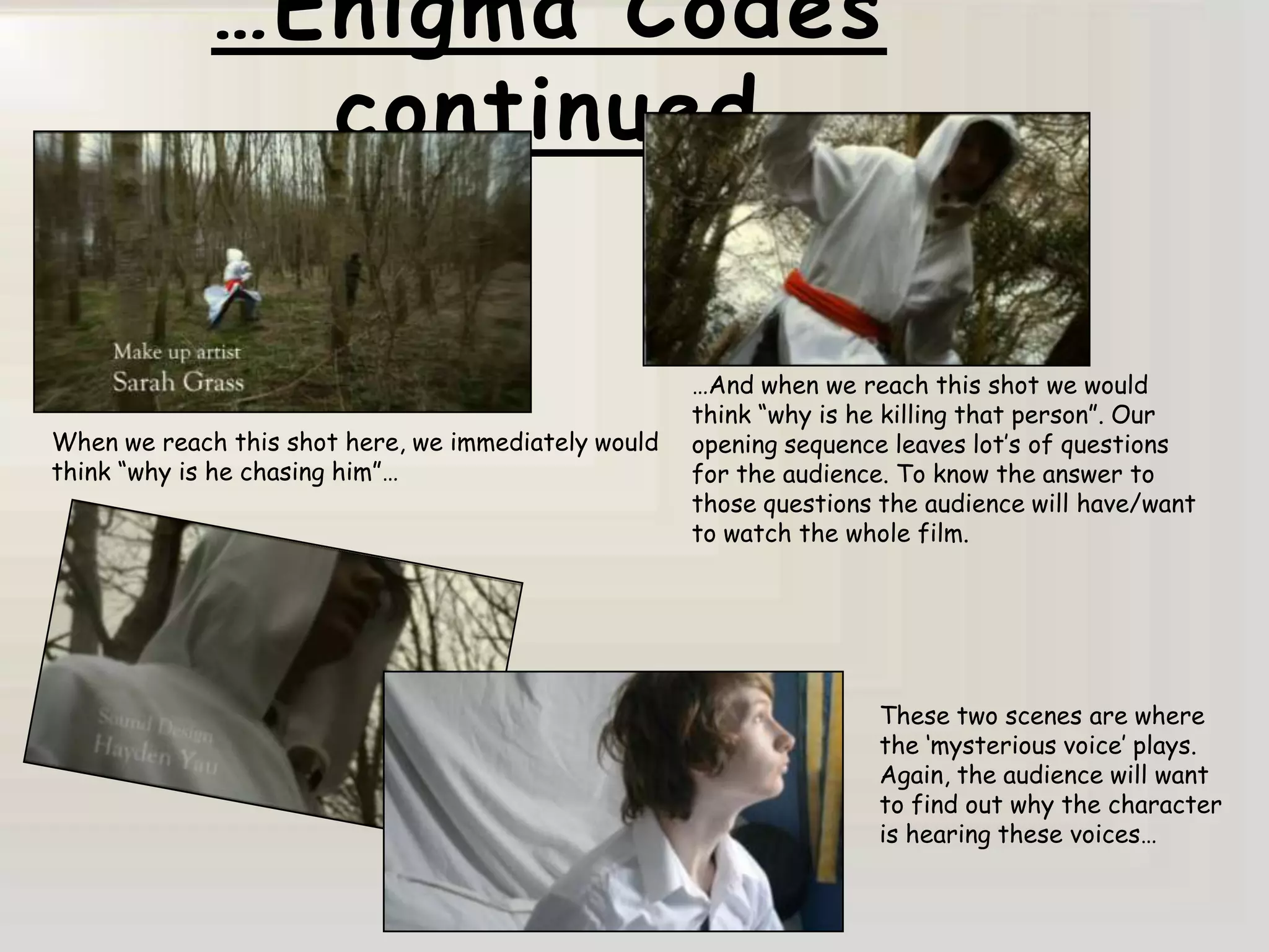 …Enigma Codes
               continued


                                                     …And when we reach this shot we would
                                                     think “why is he killing that person”. Our
When we reach this shot here, we immediately would   opening sequence leaves lot‟s of questions
think “why is he chasing him”…                       for the audience. To know the answer to
                                                     those questions the audience will have/want
                                                     to watch the whole film.




                                                                     These two scenes are where
                                                                     the „mysterious voice‟ plays.
                                                                     Again, the audience will want
                                                                     to find out why the character
                                                                     is hearing these voices…
 