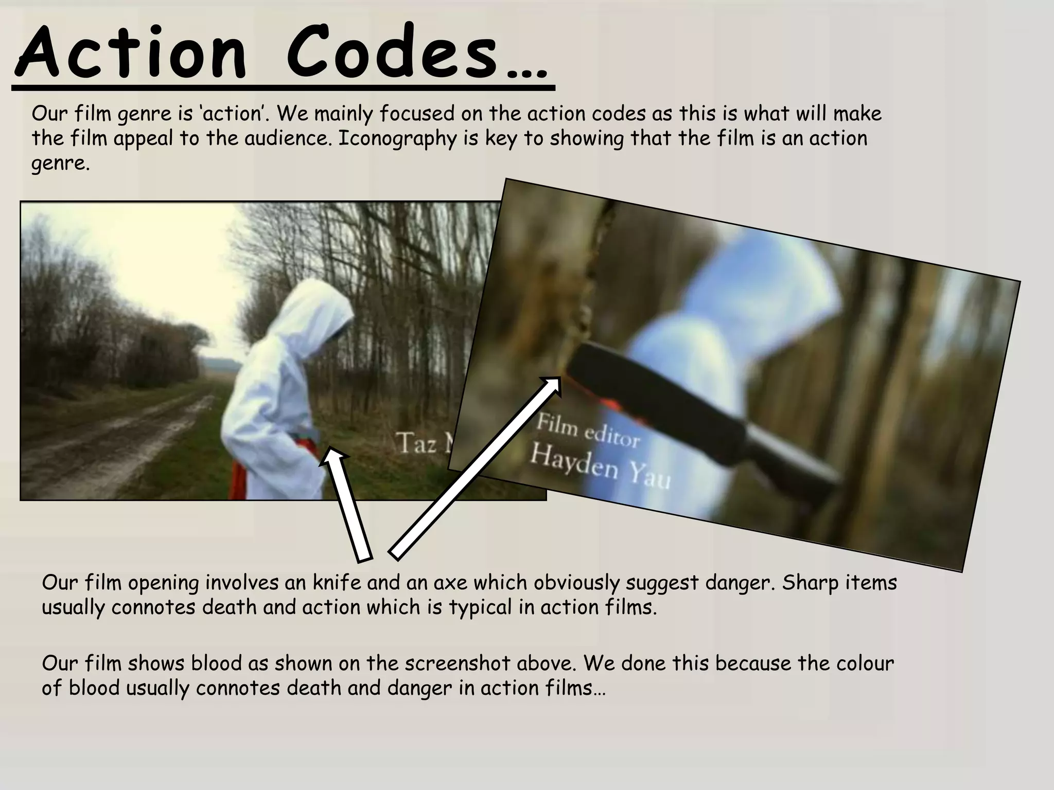 Action Codes…
Our film genre is „action‟. We mainly focused on the action codes as this is what will make
the film appeal to the audience. Iconography is key to showing that the film is an action
genre.




 Our film opening involves an knife and an axe which obviously suggest danger. Sharp items
 usually connotes death and action which is typical in action films.

 Our film shows blood as shown on the screenshot above. We done this because the colour
 of blood usually connotes death and danger in action films…
 