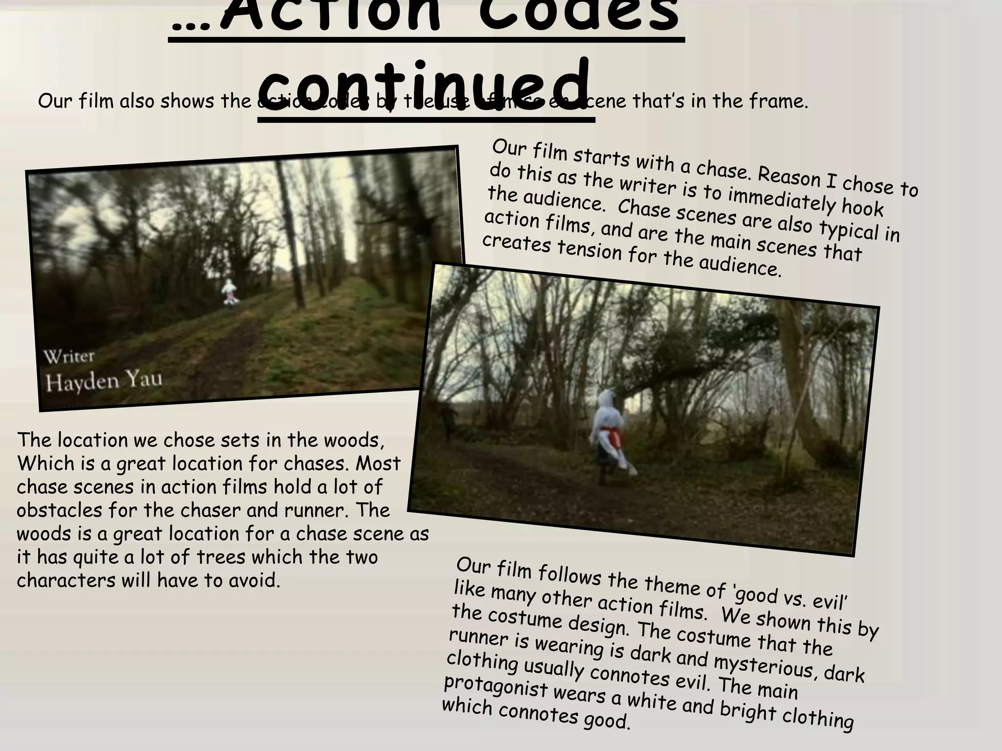 …Action Codes
                  continued
  Our film also shows the action codes by the use of mise en scene that‟s in the frame.




The location we chose sets in the woods,
Which is a great location for chases. Most
chase scenes in action films hold a lot of
obstacles for the chaser and runner. The
woods is a great location for a chase scene as
it has quite a lot of trees which the two
characters will have to avoid.
 