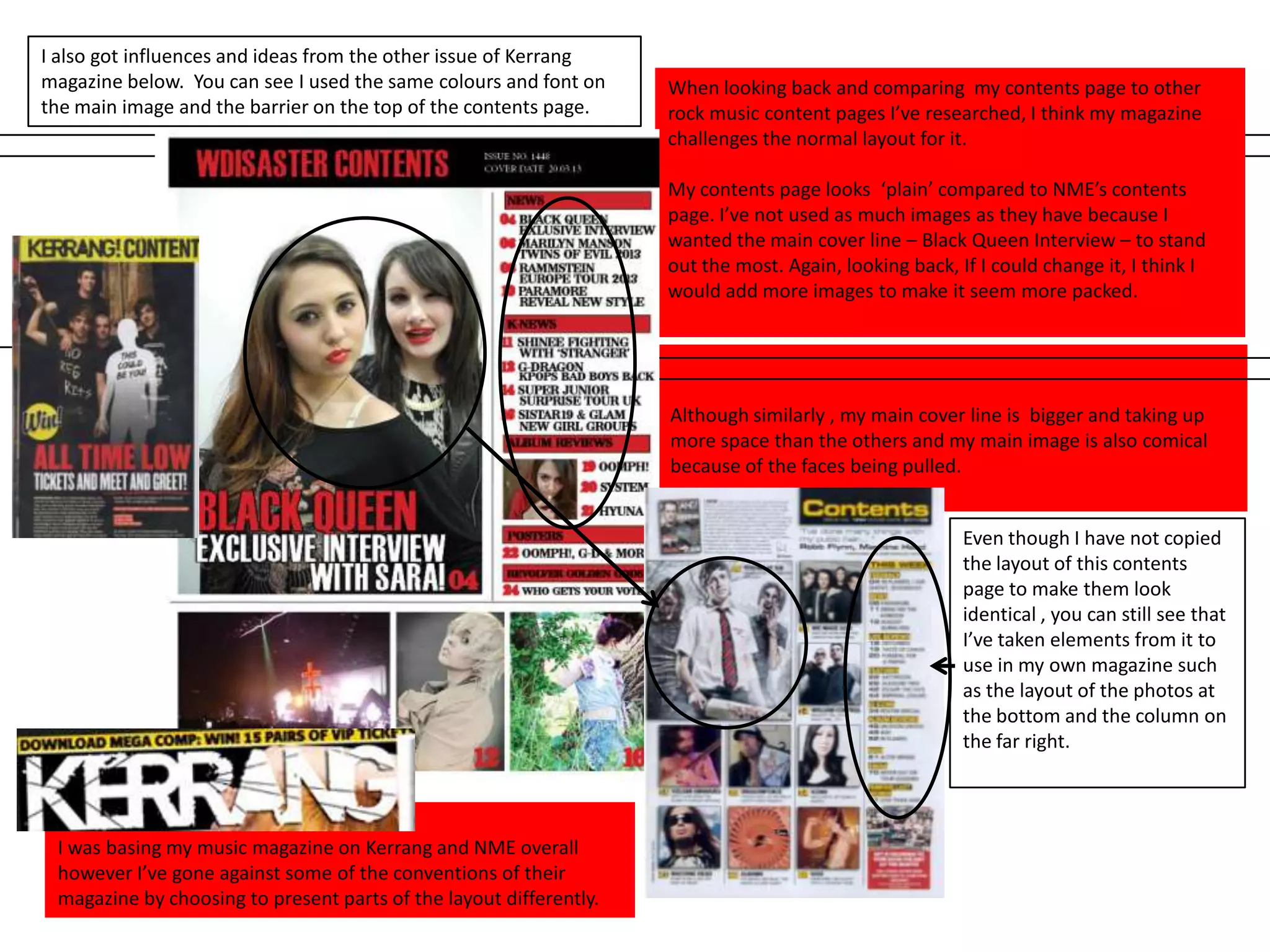 Although similarly , my main cover line is bigger and taking up
more space than the others and my main image is also comical
because of the faces being pulled.
When looking back and comparing my contents page to other
rock music content pages I’ve researched, I think my magazine
challenges the normal layout for it.
My contents page looks ‘plain’ compared to NME’s contents
page. I’ve not used as much images as they have because I
wanted the main cover line – Black Queen Interview – to stand
out the most. Again, looking back, If I could change it, I think I
would add more images to make it seem more packed.
I was basing my music magazine on Kerrang and NME overall
however I’ve gone against some of the conventions of their
magazine by choosing to present parts of the layout differently.
Even though I have not copied
the layout of this contents
page to make them look
identical , you can still see that
I’ve taken elements from it to
use in my own magazine such
as the layout of the photos at
the bottom and the column on
the far right.
I also got influences and ideas from the other issue of Kerrang
magazine below. You can see I used the same colours and font on
the main image and the barrier on the top of the contents page.
 