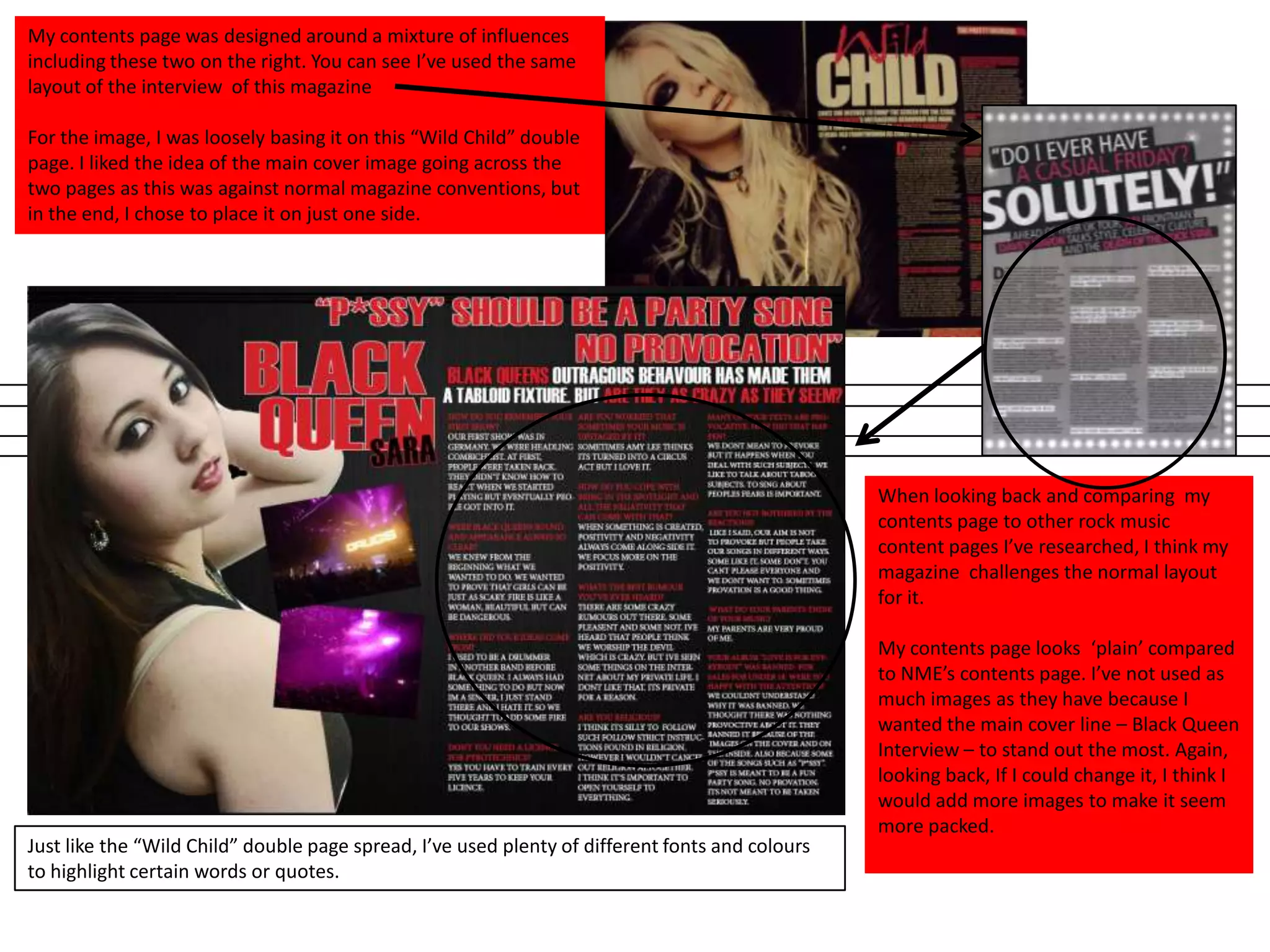 My contents page was designed around a mixture of influences
including these two on the right. You can see I’ve used the same
layout of the interview of this magazine
For the image, I was loosely basing it on this “Wild Child” double
page. I liked the idea of the main cover image going across the
two pages as this was against normal magazine conventions, but
in the end, I chose to place it on just one side.
When looking back and comparing my
contents page to other rock music
content pages I’ve researched, I think my
magazine challenges the normal layout
for it.
My contents page looks ‘plain’ compared
to NME’s contents page. I’ve not used as
much images as they have because I
wanted the main cover line – Black Queen
Interview – to stand out the most. Again,
looking back, If I could change it, I think I
would add more images to make it seem
more packed.
Just like the “Wild Child” double page spread, I’ve used plenty of different fonts and colours
to highlight certain words or quotes.
 