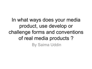 In what ways does your media
product, use develop or
challenge forms and conventions
of real media products ?
By Saima Uddin
 