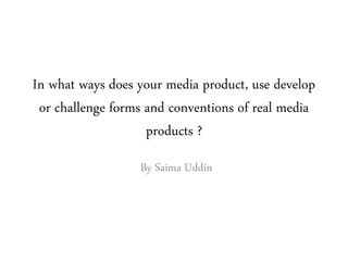 In what ways does your media product, use develop
or challenge forms and conventions of real media
products ?
By Saima Uddin
 