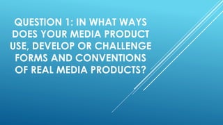 QUESTION 1: IN WHAT WAYS
DOES YOUR MEDIA PRODUCT
USE, DEVELOP OR CHALLENGE
FORMS AND CONVENTIONS
OF REAL MEDIA PRODUCTS?
 