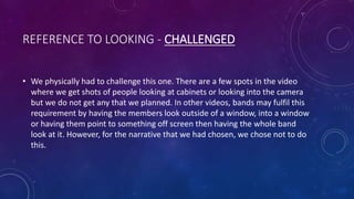 REFERENCE TO LOOKING - CHALLENGED
• We physically had to challenge this one. There are a few spots in the video
where we get shots of people looking at cabinets or looking into the camera
but we do not get any that we planned. In other videos, bands may fulfil this
requirement by having the members look outside of a window, into a window
or having them point to something off screen then having the whole band
look at it. However, for the narrative that we had chosen, we chose not to do
this.
 