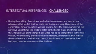 INTERTEXTUAL REFERENCES - CHALLENGED
• During the making of our video, we had not come across any intertextual
references that we felt that we could use during our song. Using some of the
earlier ideas for our narrative, we had plans to have the main character of the
narrative using things like iPods to listen to the bands music and things like
that. However, as plans changed, our video had to be changed too. In the final
version, we eventually ended up with no intertextual references that felt like
they made sense. If we had used them, it would have just seemed as if we
had used them because we could or had too.
 