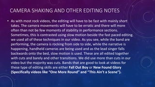 CAMERA SHAKING AND OTHER EDITING NOTES
• As with most rock videos, the editing will have to be fast with mainly short
takes. The camera movements will have to be erratic and there will more
often than not be few moments of stability in performance sections.
Sometimes, this is contrasted using slow motion beside the fast paced editing.
we used all of these techniques in our video. As you see, while the band are
performing, the camera is rocking from side to side, while the narrative is
happening, handheld cameras are being used and as the lead singer falls
backwards onto the bed, slow motion is used. These are all edited together
with cuts and barely and other transitions. We did use more than cuts in our
video but the majority was cuts. Bands that are good to look at videos for
these type of editing skills are either Fall Out Boy or New Found Glory
(Specifically videos like “One More Round” and “This Ain’t a Scene”).
 