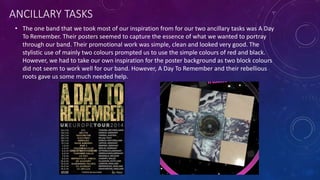 ANCILLARY TASKS
• The one band that we took most of our inspiration from for our two ancillary tasks was A Day
To Remember. Their posters seemed to capture the essence of what we wanted to portray
through our band. Their promotional work was simple, clean and looked very good. The
stylistic use of mainly two colours prompted us to use the simple colours of red and black.
However, we had to take our own inspiration for the poster background as two block colours
did not seem to work well for our band. However, A Day To Remember and their rebellious
roots gave us some much needed help.
 
