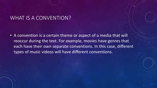 WHAT IS A CONVENTION?
• A convention is a certain theme or aspect of a media that will
reoccur during the text. For example, movies have genres that
each have their own separate conventions. In this case, different
types of music videos will have different conventions.
 