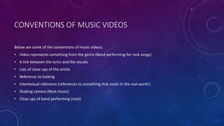 CONVENTIONS OF MUSIC VIDEOS
Below are some of the conventions of music videos;
• Video represents something from the genre (Band performing for rock songs)
• A link between the lyrics and the visuals
• Lots of close ups of the artists
• Reference to looking
• Intertextual reference (references to something that exists in the real world.)
• Shaking camera (Rock music)
• Close ups of band performing (rock)
 