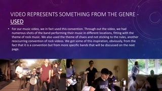 VIDEO REPRESENTS SOMETHING FROM THE GENRE -
USED
• For our music video, we in fact used this convention. Through out the video, we had
numerous shots of the band performing their music in different locations, fitting with the
theme of rock music. We also used the theme of chaos and not sticking to the rules, another
reoccurring convention of rock videos. We got some of this inspiration, obviously, from the
fact that it is a convention but from more specific bands that will be discussed on the next
page.
 