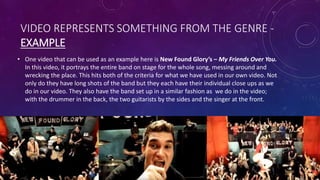 VIDEO REPRESENTS SOMETHING FROM THE GENRE -
EXAMPLE
• One video that can be used as an example here is New Found Glory’s – My Friends Over You.
In this video, it portrays the entire band on stage for the whole song, messing around and
wrecking the place. This hits both of the criteria for what we have used in our own video. Not
only do they have long shots of the band but they each have their individual close ups as we
do in our video. They also have the band set up in a similar fashion as we do in the video;
with the drummer in the back, the two guitarists by the sides and the singer at the front.
 