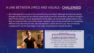 A LINK BETWEEN LYRICS AND VISUALS - CHALLENGED
• We challenged this concept or this convention by not using it. Although we had many places
through out the song that we had the opportunity to use this convention, we felt as though it
didn’t fit the theme. In early development of the video, we had actually picked certain lyrics
that we could use with some of the visuals. However, these visuals would link to a completely
different story idea that we had. The only example is when the lyrics say “You can find me
underground” and the lead singer in our video (myself) points towards the floor.
 