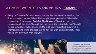 A LINK BETWEEN LYRICS AND VISUALS - EXAMPLE
• Going on from the fact that we did not use this particular convention, this
does not mean that we did not find people in our genre that did use the
convention. For example, Panic! At The Disco’s – Victorious uses this
convention all the time. Through out the video, the lyrics state that “tonight
we are victorious,” while onscreen, the lead singer is getting showered in
champagne and lifting cheques as if he has just won a boxing match. These
visuals link directly in with the lyrics.
 