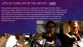 LOTS OF CLOSE UPS OF THE ARTISTS - USED
This particular convention, we chose to use and use it a lot through the video. When
watching our video, audiences will notice that there are close ups of the lead singer, close ups
of the fingers of the guitarists and close ups of the drummer. Alongside these, audiences will
also notice that there are plenty of high or low angle shots of everyone. This is something
that we felt that we had to include as the band were the main focus for our video and
without these, it would just be straight narrative. Also, the point of a music video is to
showcase the band.
 