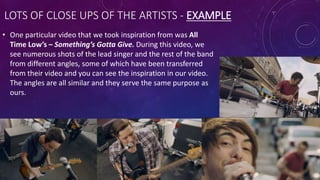LOTS OF CLOSE UPS OF THE ARTISTS - EXAMPLE
• One particular video that we took inspiration from was All
Time Low’s – Something’s Gotta Give. During this video, we
see numerous shots of the lead singer and the rest of the band
from different angles, some of which have been transferred
from their video and you can see the inspiration in our video.
The angles are all similar and they serve the same purpose as
ours.
 