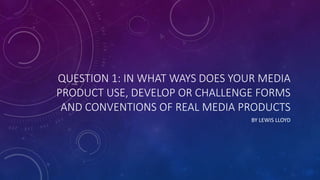 QUESTION 1: IN WHAT WAYS DOES YOUR MEDIA
PRODUCT USE, DEVELOP OR CHALLENGE FORMS
AND CONVENTIONS OF REAL MEDIA PRODUCTS
BY LEWIS LLOYD
 