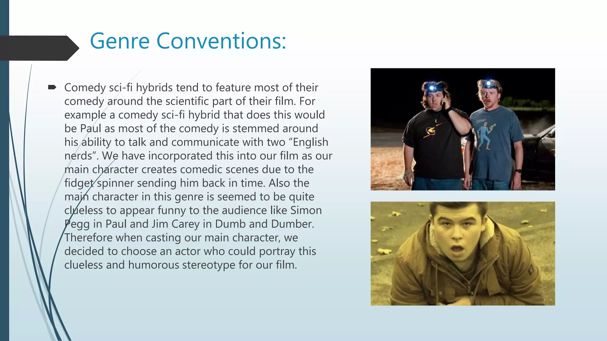 Genre Conventions:
 Comedy sci-fi hybrids tend to feature most of their
comedy around the scientific part of their film. For
example a comedy sci-fi hybrid that does this would
be Paul as most of the comedy is stemmed around
his ability to talk and communicate with two “English
nerds”. We have incorporated this into our film as our
main character creates comedic scenes due to the
fidget spinner sending him back in time. Also the
main character in this genre is seemed to be quite
clueless to appear funny to the audience like Simon
Pegg in Paul and Jim Carey in Dumb and Dumber.
Therefore when casting our main character, we
decided to choose an actor who could portray this
clueless and humorous stereotype for our film.
 