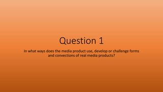 Question 1
In what ways does the media product use, develop or challenge forms
and convections of real media products?
 