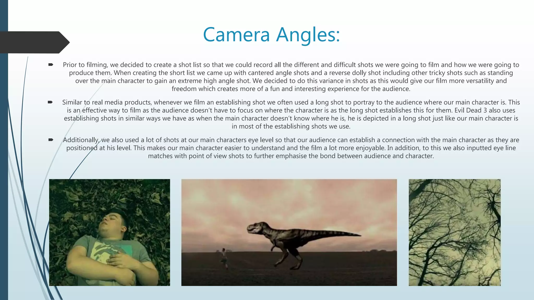 Camera Angles:
 Prior to filming, we decided to create a shot list so that we could record all the different and difficult shots we were going to film and how we were going to
produce them. When creating the short list we came up with cantered angle shots and a reverse dolly shot including other tricky shots such as standing
over the main character to gain an extreme high angle shot. We decided to do this variance in shots as this would give our film more versatility and
freedom which creates more of a fun and interesting experience for the audience.
 Similar to real media products, whenever we film an establishing shot we often used a long shot to portray to the audience where our main character is. This
is an effective way to film as the audience doesn’t have to focus on where the character is as the long shot establishes this for them. Evil Dead 3 also uses
establishing shots in similar ways we have as when the main character doesn’t know where he is, he is depicted in a long shot just like our main character is
in most of the establishing shots we use.
 Additionally, we also used a lot of shots at our main characters eye level so that our audience can establish a connection with the main character as they are
positioned at his level. This makes our main character easier to understand and the film a lot more enjoyable. In addition, to this we also inputted eye line
matches with point of view shots to further emphasise the bond between audience and character.
 