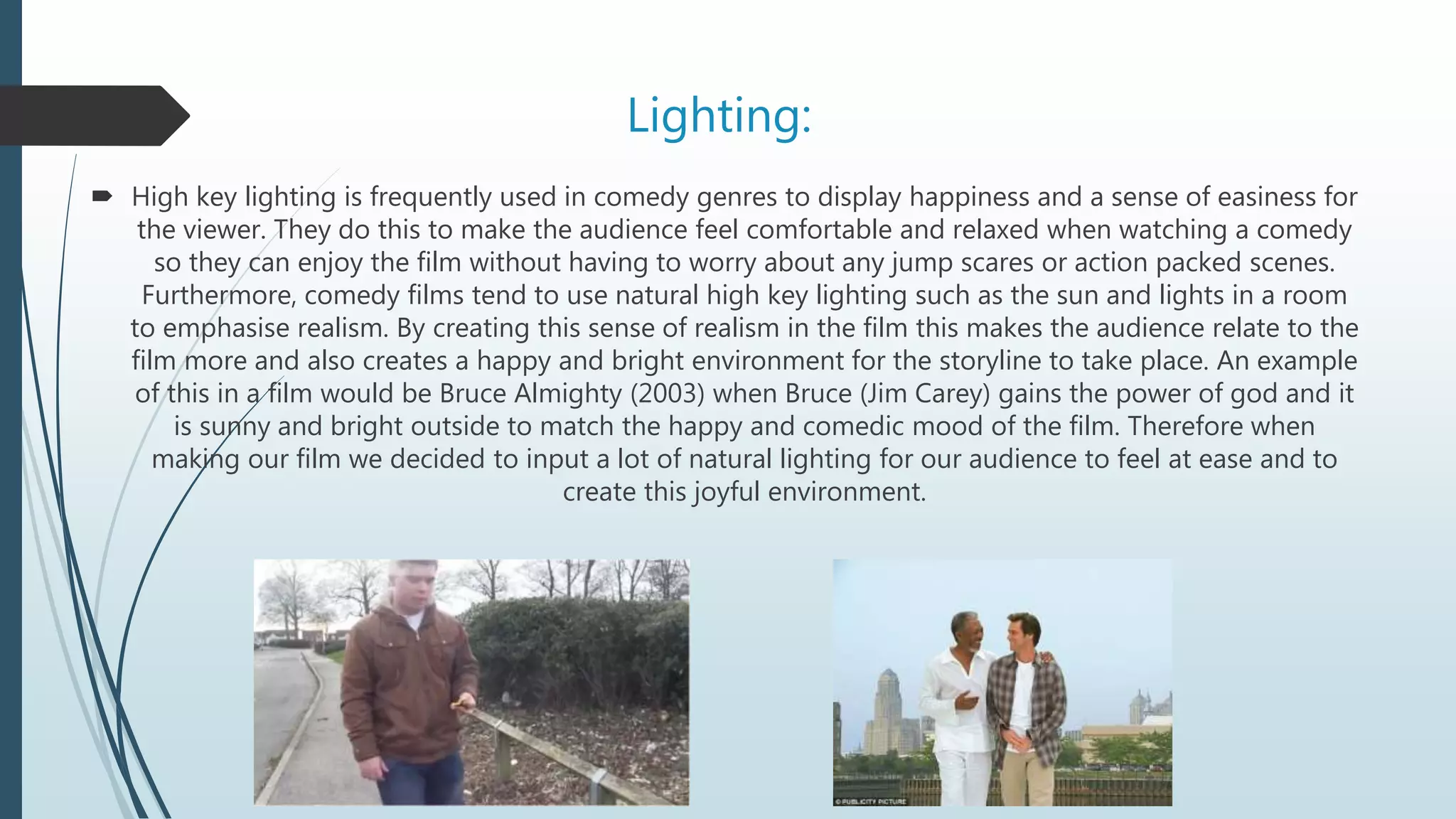 Lighting:
 High key lighting is frequently used in comedy genres to display happiness and a sense of easiness for
the viewer. They do this to make the audience feel comfortable and relaxed when watching a comedy
so they can enjoy the film without having to worry about any jump scares or action packed scenes.
Furthermore, comedy films tend to use natural high key lighting such as the sun and lights in a room
to emphasise realism. By creating this sense of realism in the film this makes the audience relate to the
film more and also creates a happy and bright environment for the storyline to take place. An example
of this in a film would be Bruce Almighty (2003) when Bruce (Jim Carey) gains the power of god and it
is sunny and bright outside to match the happy and comedic mood of the film. Therefore when
making our film we decided to input a lot of natural lighting for our audience to feel at ease and to
create this joyful environment.
 