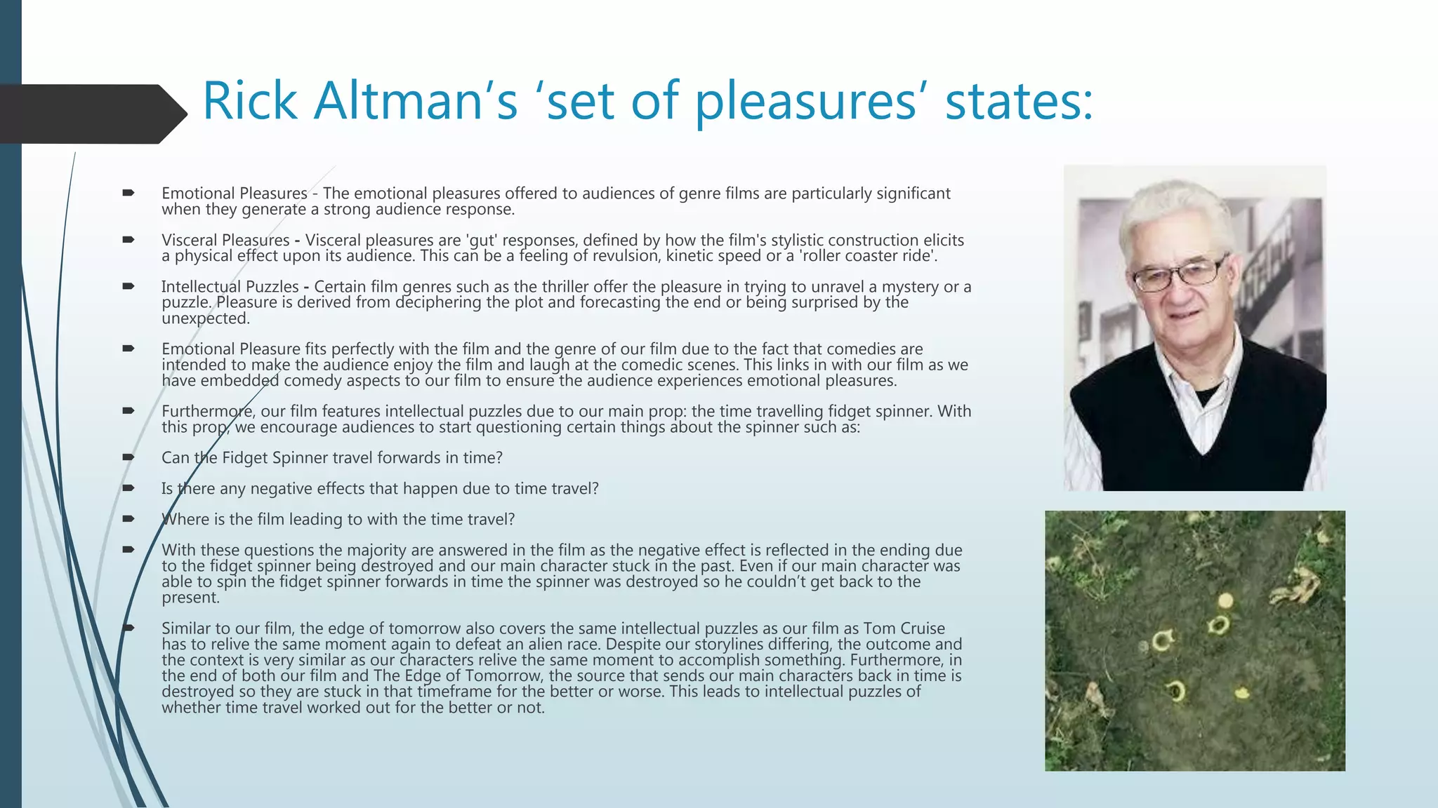 Rick Altman’s ‘set of pleasures’ states:
 Emotional Pleasures - The emotional pleasures offered to audiences of genre films are particularly significant
when they generate a strong audience response.
 Visceral Pleasures - Visceral pleasures are 'gut' responses, defined by how the film's stylistic construction elicits
a physical effect upon its audience. This can be a feeling of revulsion, kinetic speed or a 'roller coaster ride'.
 Intellectual Puzzles - Certain film genres such as the thriller offer the pleasure in trying to unravel a mystery or a
puzzle. Pleasure is derived from deciphering the plot and forecasting the end or being surprised by the
unexpected.
 Emotional Pleasure fits perfectly with the film and the genre of our film due to the fact that comedies are
intended to make the audience enjoy the film and laugh at the comedic scenes. This links in with our film as we
have embedded comedy aspects to our film to ensure the audience experiences emotional pleasures.
 Furthermore, our film features intellectual puzzles due to our main prop: the time travelling fidget spinner. With
this prop, we encourage audiences to start questioning certain things about the spinner such as:
 Can the Fidget Spinner travel forwards in time?
 Is there any negative effects that happen due to time travel?
 Where is the film leading to with the time travel?
 With these questions the majority are answered in the film as the negative effect is reflected in the ending due
to the fidget spinner being destroyed and our main character stuck in the past. Even if our main character was
able to spin the fidget spinner forwards in time the spinner was destroyed so he couldn’t get back to the
present.
 Similar to our film, the edge of tomorrow also covers the same intellectual puzzles as our film as Tom Cruise
has to relive the same moment again to defeat an alien race. Despite our storylines differing, the outcome and
the context is very similar as our characters relive the same moment to accomplish something. Furthermore, in
the end of both our film and The Edge of Tomorrow, the source that sends our main characters back in time is
destroyed so they are stuck in that timeframe for the better or worse. This leads to intellectual puzzles of
whether time travel worked out for the better or not.
 