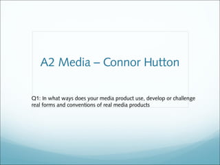 A2 Media – Connor Hutton

Q1: In what ways does your media product use, develop or challenge
real forms and conventions of real media products
 