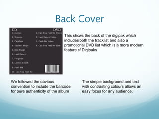 Back Cover
                              This shows the back of the digipak which
                              includes both the tracklist and also a
                              promotional DVD list which is a more modern
                              feature of Digipaks




We followed the obvious                The simple background and text
convention to include the barcode      with contrasting colours allows an
for pure authenticity of the album     easy focus for any audience.
 