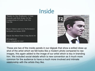 Inside




These are two of the inside panels in our digipak that show a edited close up
shot of the artist which we felt looks like a modern photo compared to raw
images, this again added to the image of our artist which is key in branding
him. We included social details which is new convention as it much more
common for the audience to have a much more involved and intimate
relationship with the artists they like.
 