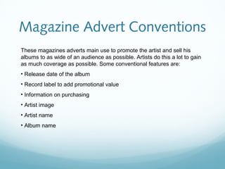 Magazine Advert Conventions
These magazines adverts main use to promote the artist and sell his
albums to as wide of an audience as possible. Artists do this a lot to gain
as much coverage as possible. Some conventional features are:
• Release date of the album
• Record label to add promotional value
• Information on purchasing
• Artist image
• Artist name
• Album name
 