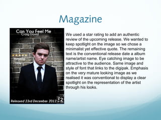 Magazine
 We used a star rating to add an authentic
 review of the upcoming release. We wanted to
 keep spotlight on the image so we chose a
 minimalist yet effective quote. The remaining
 text is the conventional release date a album
 name/artist name. Eye catching image to be
 attractive to the audience. Same image and
 style of font that links to the digipak. Emphasis
 on the very mature looking image as we
 realised it was conventional to display a clear
 spotlight on the representation of the artist
 through his looks.
 