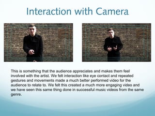 Interaction with Camera




This is something that the audience appreciates and makes them feel
involved with the artist. We felt interaction like eye contact and repeated
gestures and movements made a much better performed video for the
audience to relate to. We felt this created a much more engaging video and
we have seen this same thing done in successful music videos from the same
genre.
 