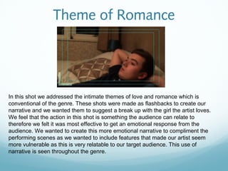 Theme of Romance




In this shot we addressed the intimate themes of love and romance which is
conventional of the genre. These shots were made as flashbacks to create our
narrative and we wanted them to suggest a break up with the girl the artist loves.
We feel that the action in this shot is something the audience can relate to
therefore we felt it was most effective to get an emotional response from the
audience. We wanted to create this more emotional narrative to compliment the
performing scenes as we wanted to include features that made our artist seem
more vulnerable as this is very relatable to our target audience. This use of
narrative is seen throughout the genre.
 