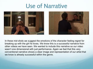 Use of Narrative




In these mid shots we suggest the emotions of the character feeling regret for
breaking up with the girl he loves. We know this is a successful narrative from
other videos we have seen. We wanted to include this narrative so our video
wasn’t one dimensional with just performance. Again we feel that this very
conventional narrative shows a clear image and representation of our artist that
we know is already successful within the genre.
 